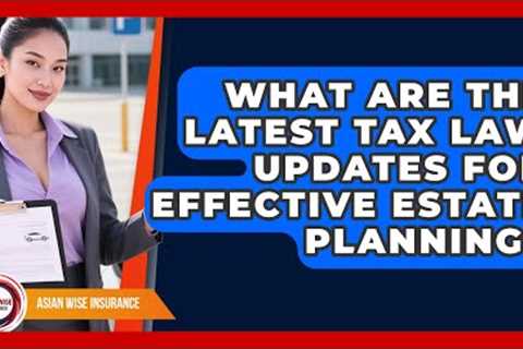 What Are The Latest Tax Law Updates For Effective Estate Planning? - Asian Wise Insurance
